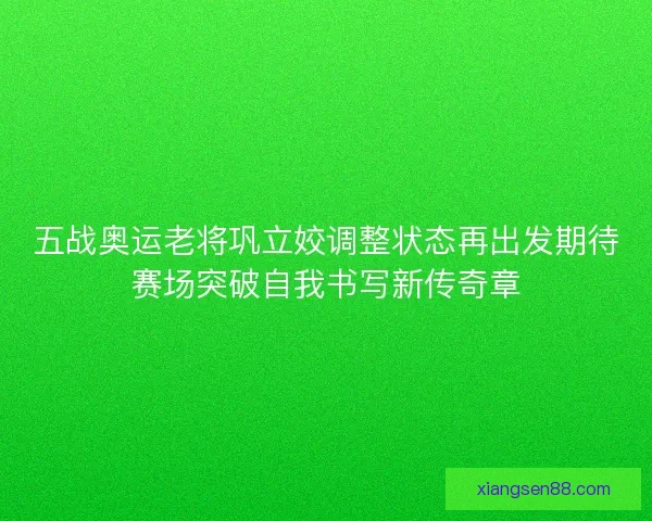 五战奥运老将巩立姣调整状态再出发期待赛场突破自我书写新传奇章