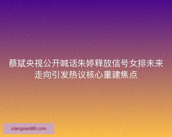 蔡斌央视公开喊话朱婷释放信号女排未来走向引发热议核心重建焦点 蔡斌央视公开喊话朱婷释放信号女排未来走向引发热议核心重建焦点