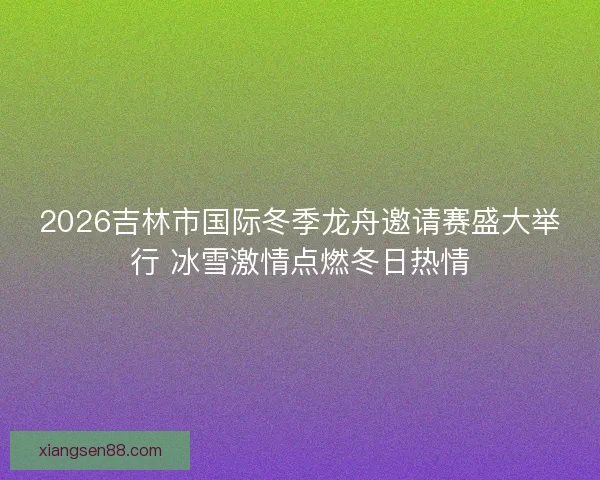 2026吉林市国际冬季龙舟邀请赛盛大举行 冰雪激情点燃冬日热情