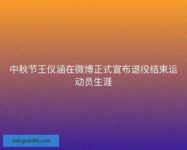 中秋节王仪涵在微博正式宣布退役结束运动员生涯