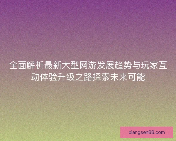 全面解析最新大型网游发展趋势与玩家互动体验升级之路探索未来可能 全面解析最新大型网游发展趋势与玩家互动体验升级之路探索未来可能