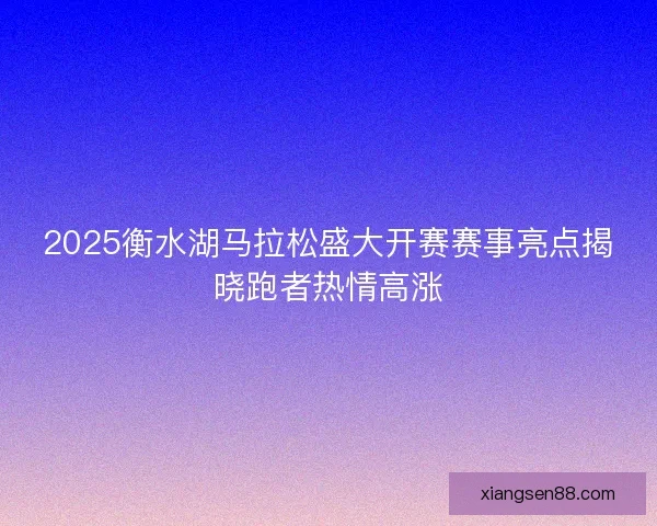 2025衡水湖马拉松盛大开赛赛事亮点揭晓跑者热情高涨
