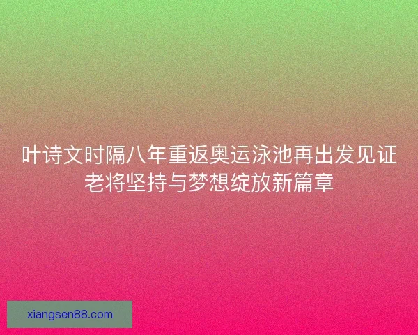 叶诗文时隔八年重返奥运泳池再出发见证老将坚持与梦想绽放新篇章