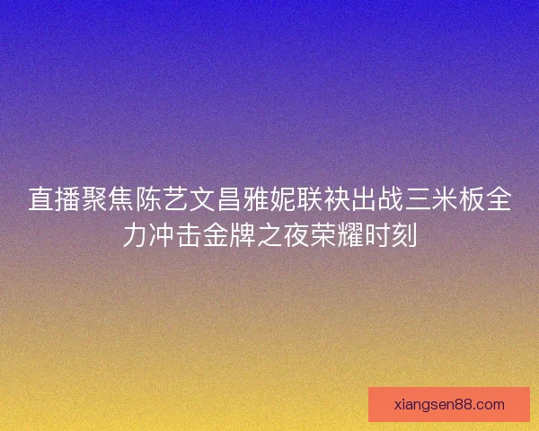直播聚焦陈艺文昌雅妮联袂出战三米板全力冲击金牌之夜荣耀时刻