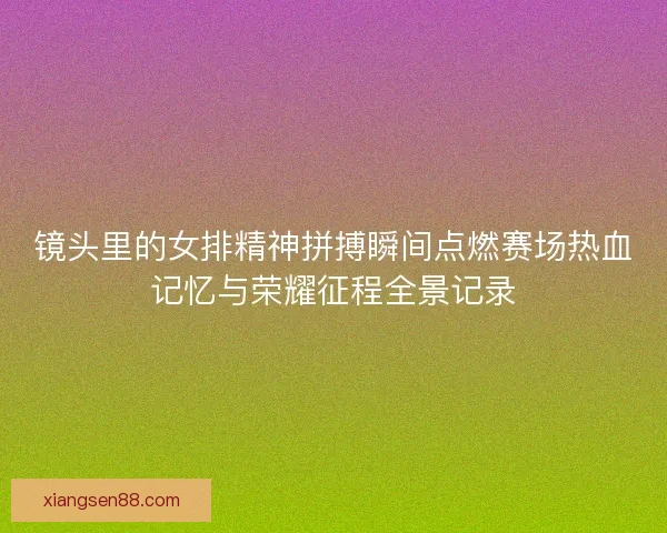 镜头里的女排精神拼搏瞬间点燃赛场热血记忆与荣耀征程全景记录