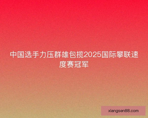 中国选手力压群雄包揽2025国际攀联速度赛冠军
