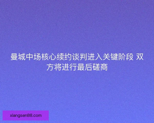 曼城中场核心续约谈判进入关键阶段 双方将进行最后磋商