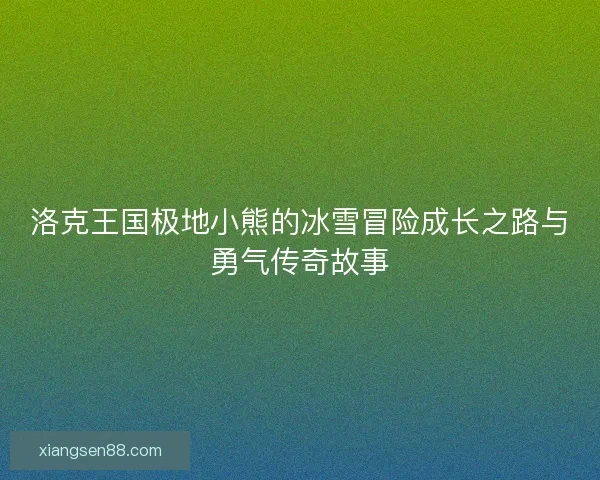 洛克王国极地小熊的冰雪冒险成长之路与勇气传奇故事