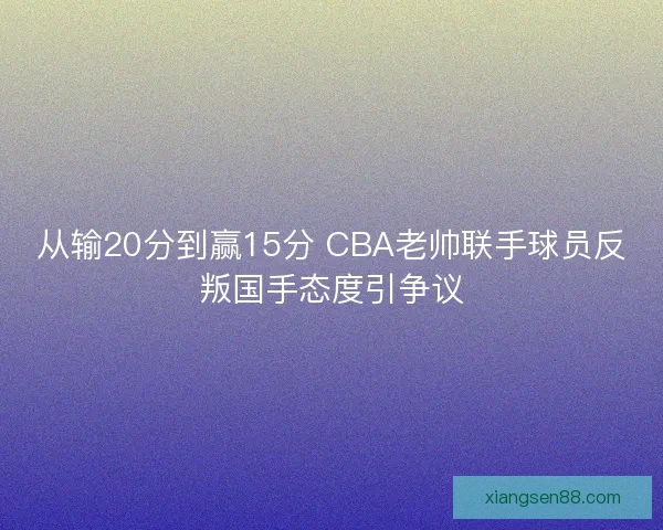 从输20分到赢15分 CBA老帅联手球员反叛国手态度引争议 从输20分到赢15分 CBA老帅联手球员反叛国手态度引争议