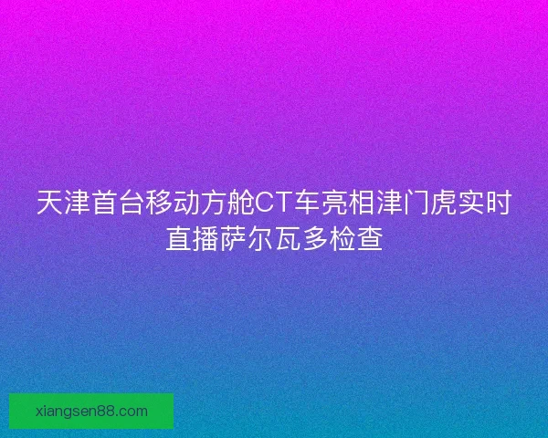 天津首台移动方舱CT车亮相津门虎实时直播萨尔瓦多检查 天津首台移动方舱CT车亮相津门虎实时直播萨尔瓦多检查