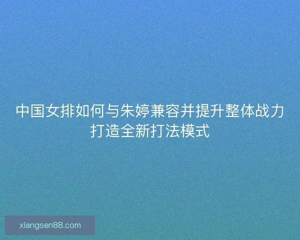 中国女排如何与朱婷兼容并提升整体战力打造全新打法模式