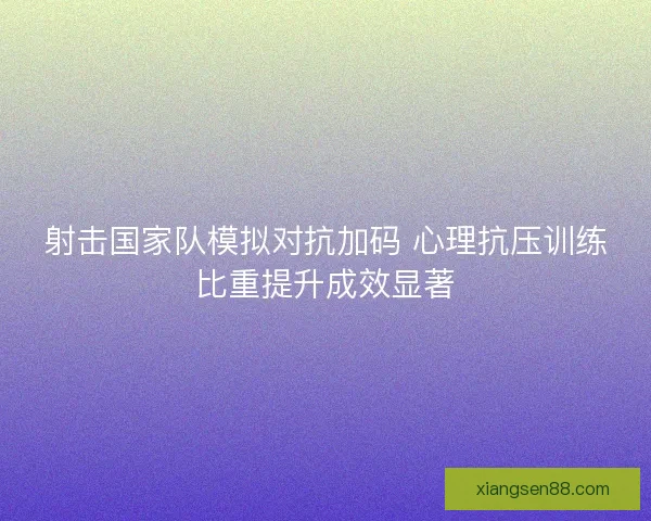 射击国家队模拟对抗加码 心理抗压训练比重提升成效显著 射击国家队模拟对抗加码 心理抗压训练比重提升成效显著