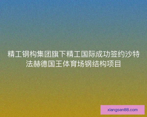 精工钢构集团旗下精工国际成功签约沙特法赫德国王体育场钢结构项目 精工钢构集团旗下精工国际成功签约沙特法赫德国王体育场钢结构项目