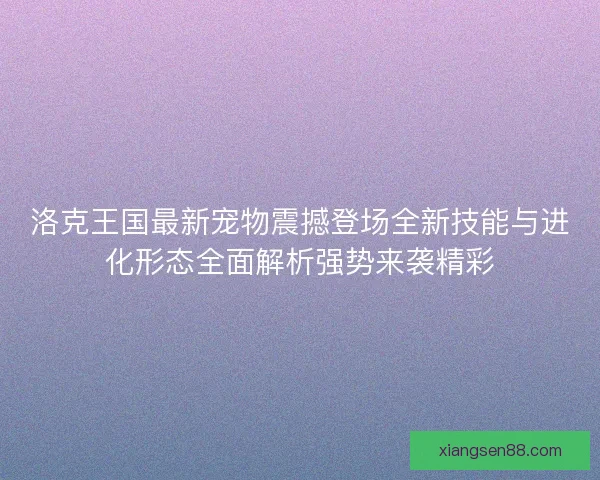 洛克王国最新宠物震撼登场全新技能与进化形态全面解析强势来袭精彩