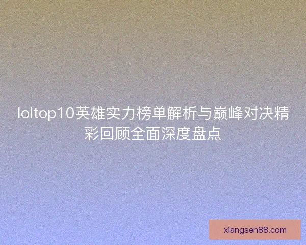 loltop10英雄实力榜单解析与巅峰对决精彩回顾全面深度盘点